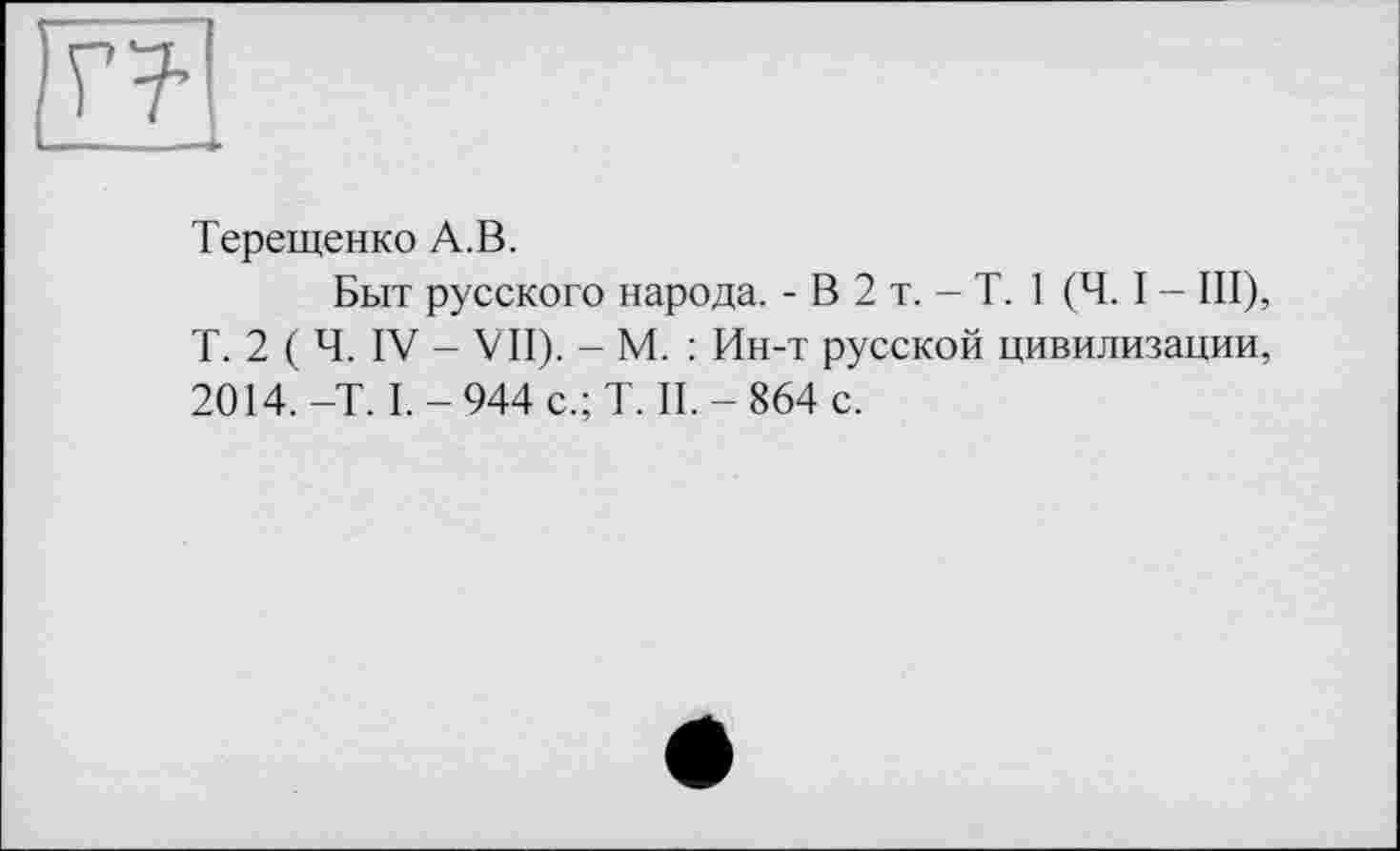 ﻿Терещенко А.В.
Быт русского народа. - В 2 т. - T. 1 (Ч. I - III), Т. 2 ( Ч. IV - VII). - М. : Ин-т русской цивилизации, 2014. -T. I. - 944 с.; T. II. - 864 с.